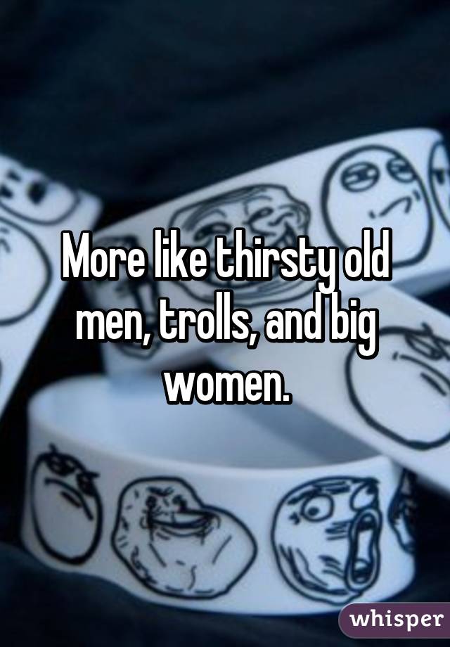 More like thirsty old men, trolls, and big women.