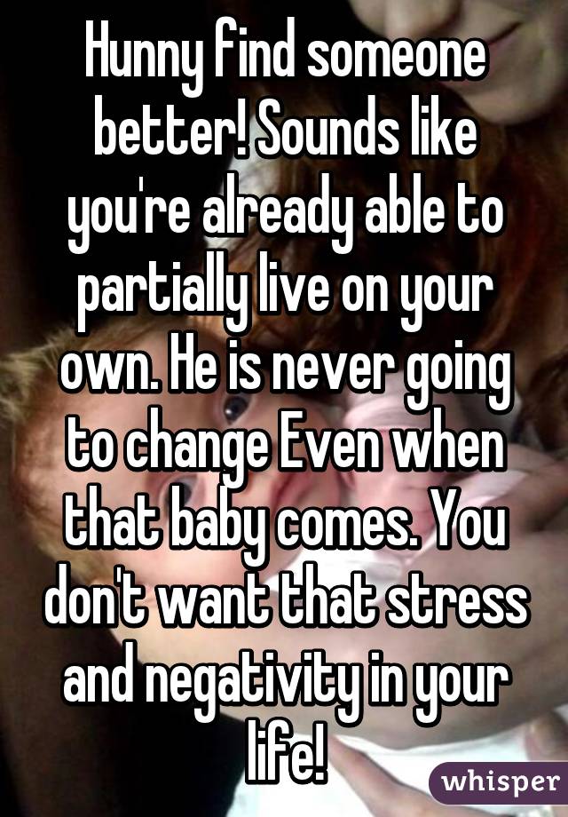 Hunny find someone better! Sounds like you're already able to partially live on your own. He is never going to change Even when that baby comes. You don't want that stress and negativity in your life!