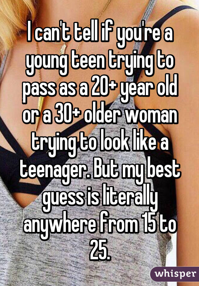 I can't tell if you're a young teen trying to pass as a 20+ year old or a 30+ older woman trying to look like a teenager. But my best guess is literally anywhere from 15 to 25.