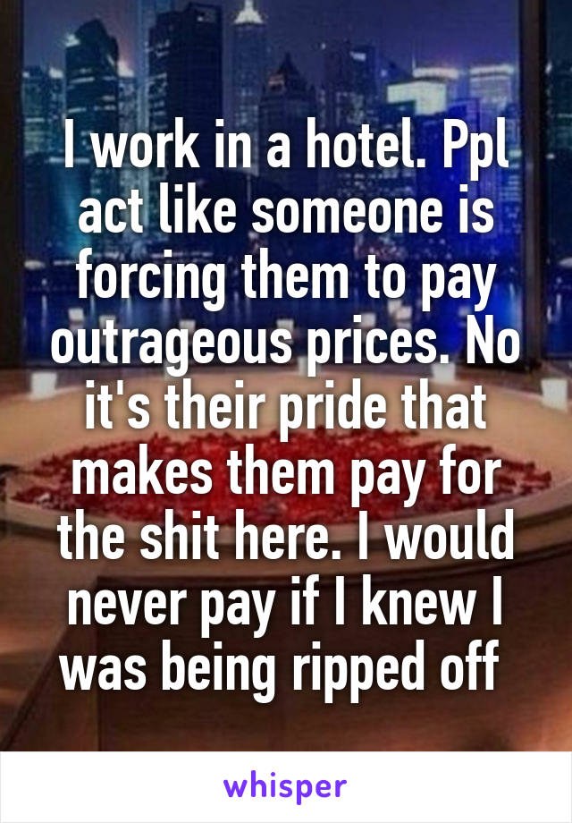 I work in a hotel. Ppl act like someone is forcing them to pay outrageous prices. No it's their pride that makes them pay for the shit here. I would never pay if I knew I was being ripped off 