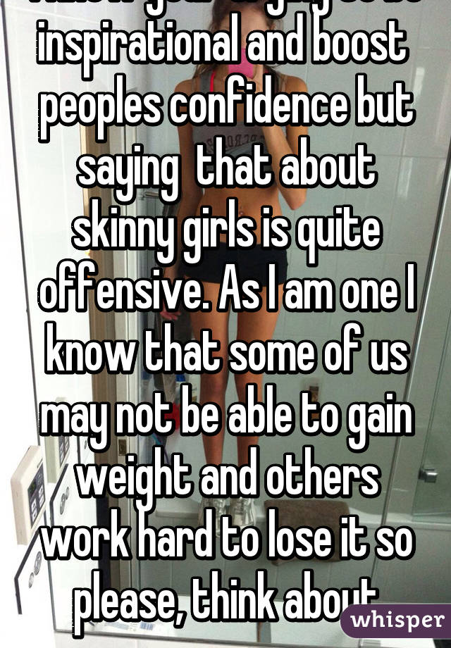 I know your trying to be inspirational and boost 
peoples confidence but saying  that about skinny girls is quite offensive. As I am one I know that some of us may not be able to gain weight and others work hard to lose it so please, think about everyone.