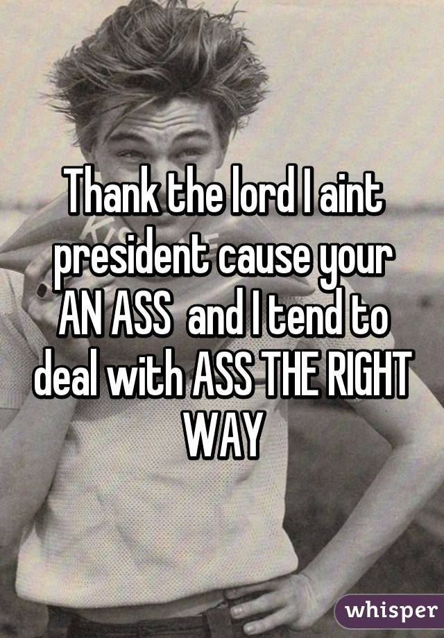 Thank the lord I aint president cause your AN ASS  and I tend to deal with ASS THE RIGHT WAY