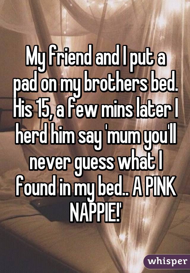 My friend and I put a pad on my brothers bed. His 15, a few mins later I herd him say 'mum you'll never guess what I found in my bed.. A PINK NAPPIE!'