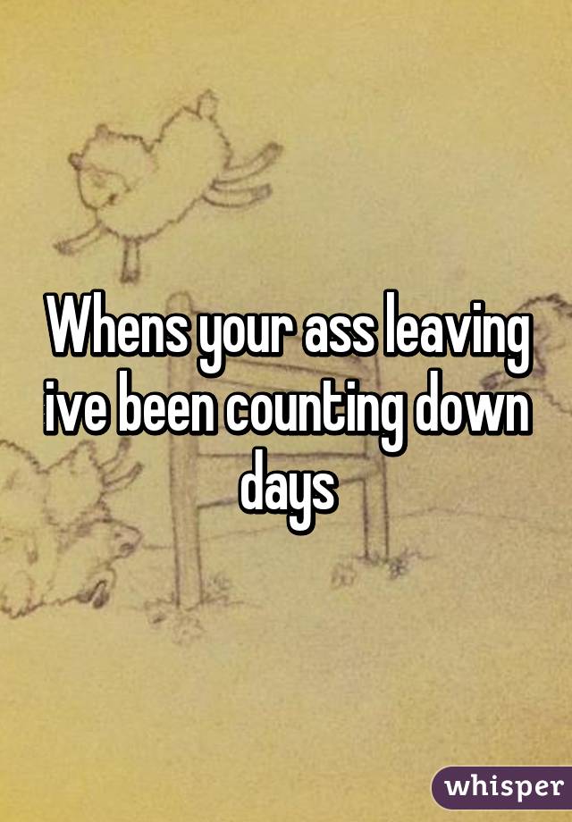 Whens your ass leaving ive been counting down days