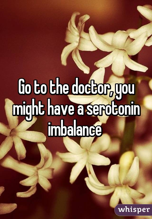 Go to the doctor, you might have a serotonin imbalance 