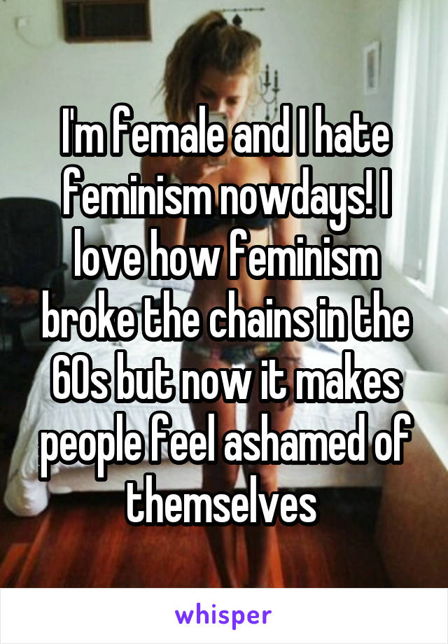 I'm female and I hate feminism nowdays! I love how feminism broke the chains in the 60s but now it makes people feel ashamed of themselves 