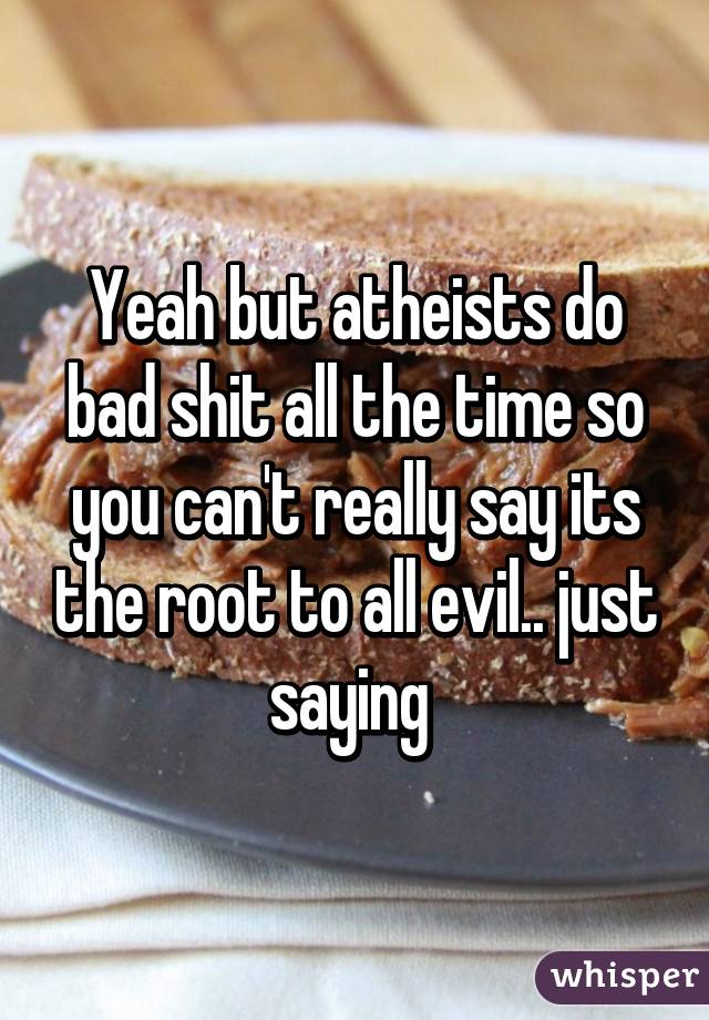 Yeah but atheists do bad shit all the time so you can't really say its the root to all evil.. just saying 