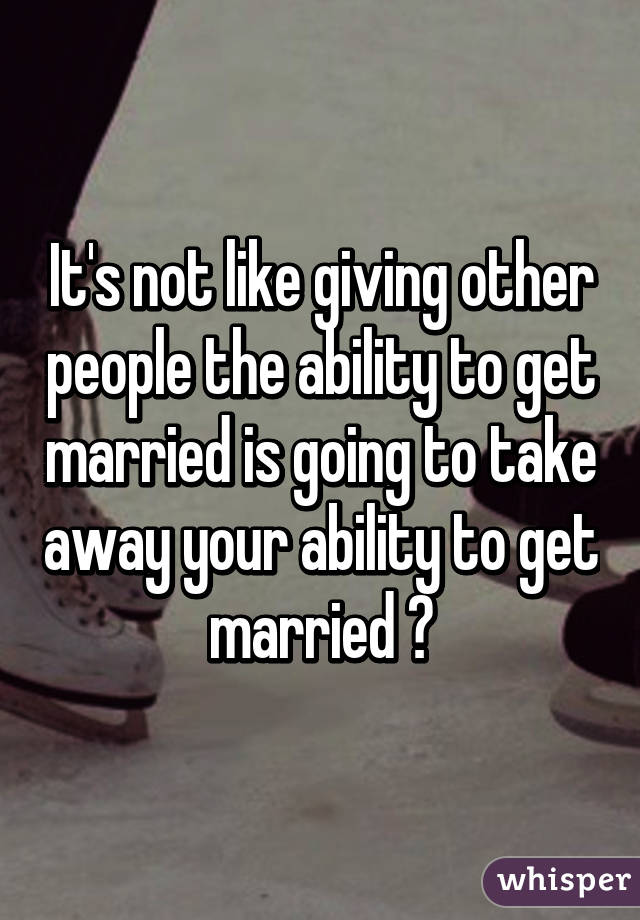 It's not like giving other people the ability to get married is going to take away your ability to get married 💁