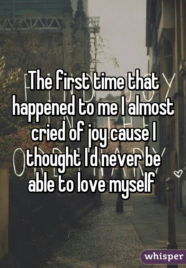 The first time that happened to me I almost cried of joy cause I thought I'd never be able to love myself 