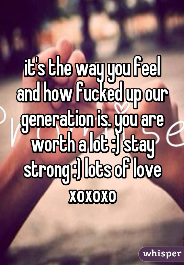 it's the way you feel and how fucked up our generation is. you are worth a lot :) stay strong :) lots of love xoxoxo