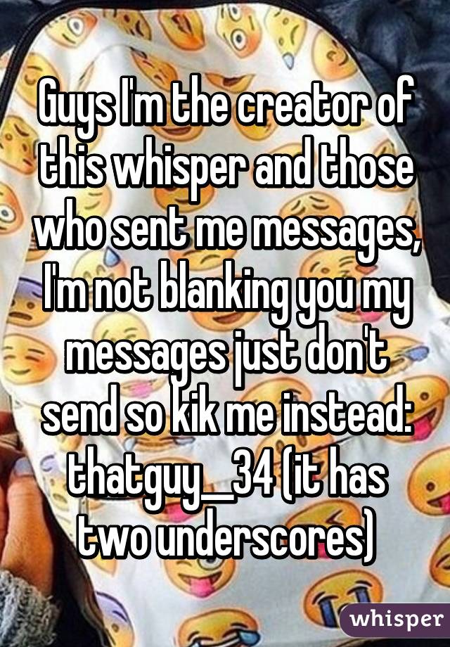 Guys I'm the creator of this whisper and those who sent me messages, I'm not blanking you my messages just don't send so kik me instead: thatguy__34 (it has two underscores)