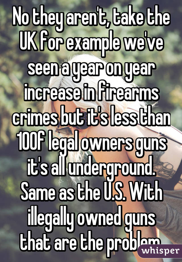 No they aren't, take the UK for example we've seen a year on year increase in firearms crimes but it's less than 10% of legal owners guns it's all underground. Same as the U.S. With illegally owned guns that are the problem.