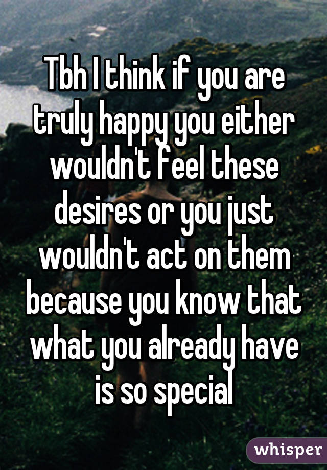 Tbh I think if you are truly happy you either wouldn't feel these desires or you just wouldn't act on them because you know that what you already have is so special