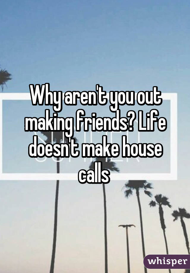 Why aren't you out making friends? Life doesn't make house calls 
