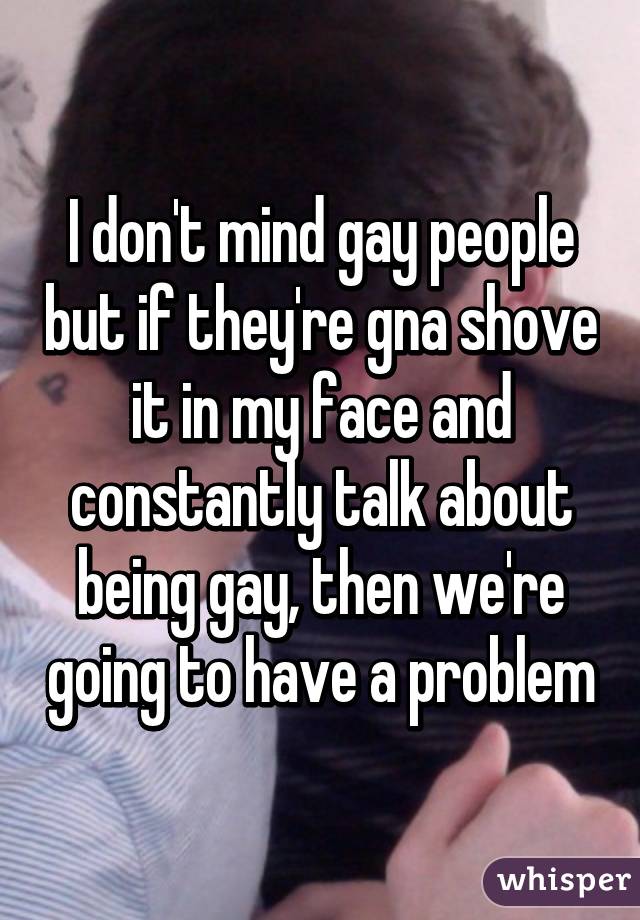 I don't mind gay people but if they're gna shove it in my face and constantly talk about being gay, then we're going to have a problem