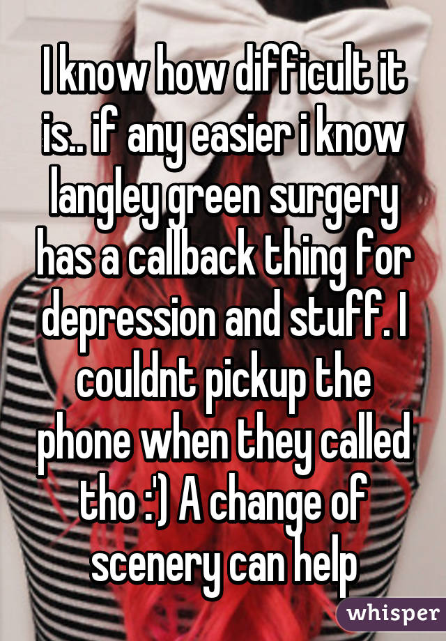 I know how difficult it is.. if any easier i know langley green surgery has a callback thing for depression and stuff. I couldnt pickup the phone when they called tho :') A change of scenery can help