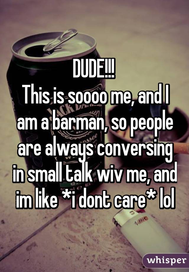 DUDE!!! 
This is soooo me, and I am a barman, so people are always conversing in small talk wiv me, and im like *i dont care* lol