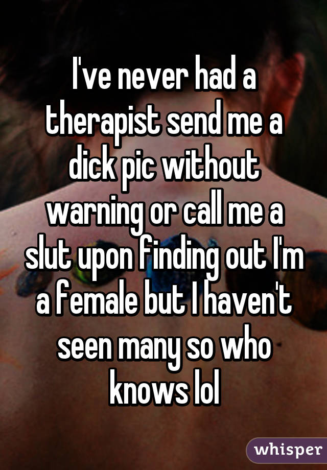 I've never had a therapist send me a dick pic without warning or call me a slut upon finding out I'm a female but I haven't seen many so who knows lol