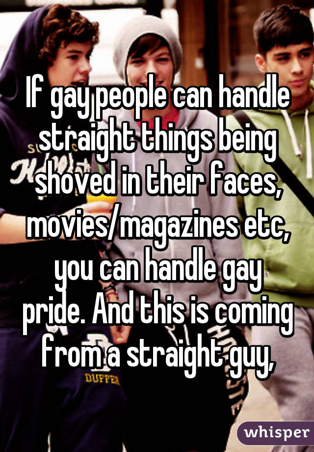 If gay people can handle straight things being shoved in their faces, movies/magazines etc, you can handle gay pride. And this is coming from a straight guy,