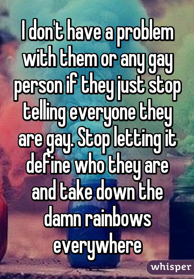 I don't have a problem with them or any gay person if they just stop telling everyone they are gay. Stop letting it define who they are and take down the damn rainbows everywhere