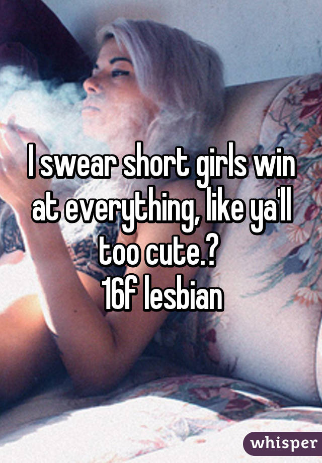 I swear short girls win at everything, like ya'll too cute.💕 
16f lesbian