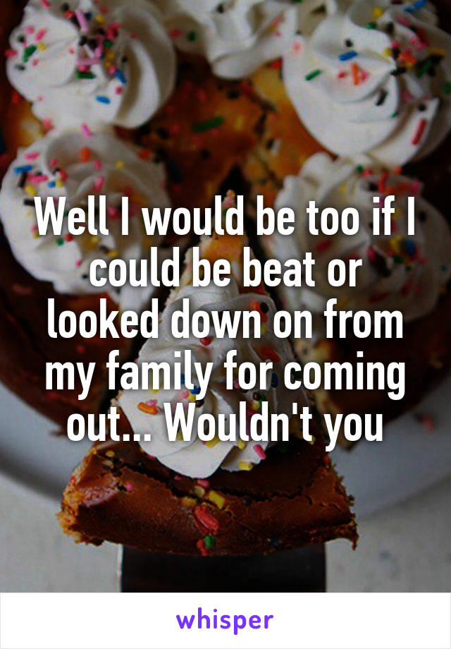 Well I would be too if I could be beat or looked down on from my family for coming out... Wouldn't you