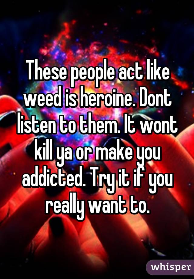 These people act like weed is heroine. Dont listen to them. It wont kill ya or make you addicted. Try it if you really want to.