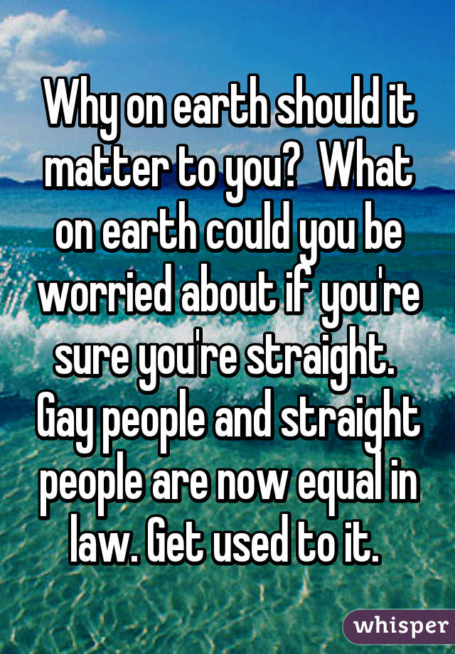 Why on earth should it matter to you?  What on earth could you be worried about if you're sure you're straight.  Gay people and straight people are now equal in law. Get used to it. 