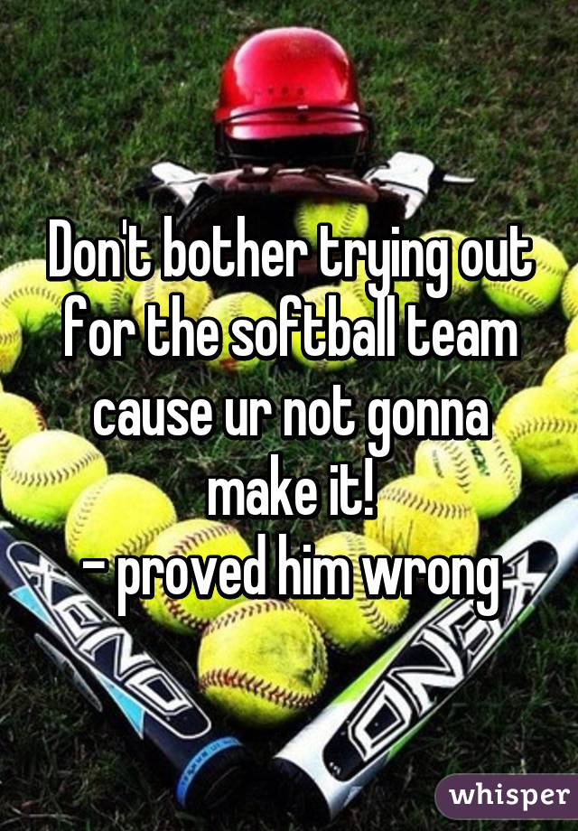 Don't bother trying out for the softball team cause ur not gonna make it!
- proved him wrong