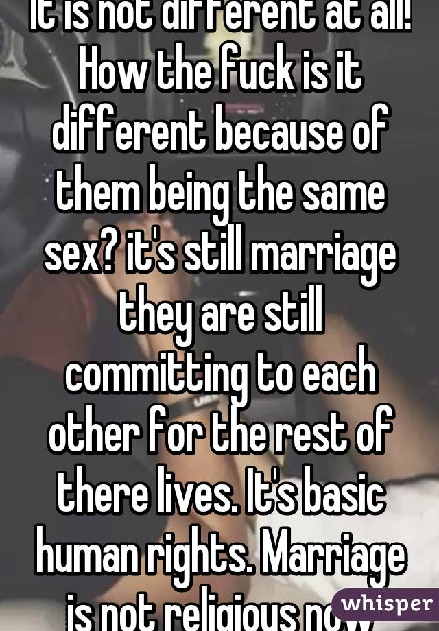 It is not different at all! How the fuck is it different because of them being the same sex? it's still marriage they are still committing to each other for the rest of there lives. It's basic human rights. Marriage is not religious now