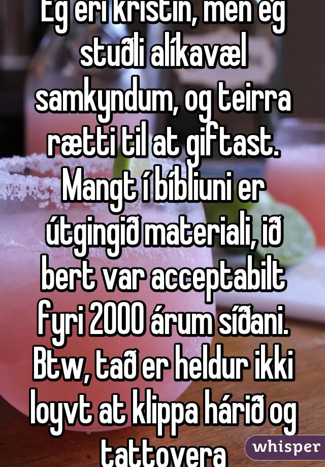 Eg eri kristin, men eg stuðli alíkavæl samkyndum, og teirra rætti til at giftast.
Mangt í bíbliuni er útgingið materiali, ið bert var acceptabilt fyri 2000 árum síðani.
Btw, tað er heldur ikki loyvt at klippa hárið og tattovera