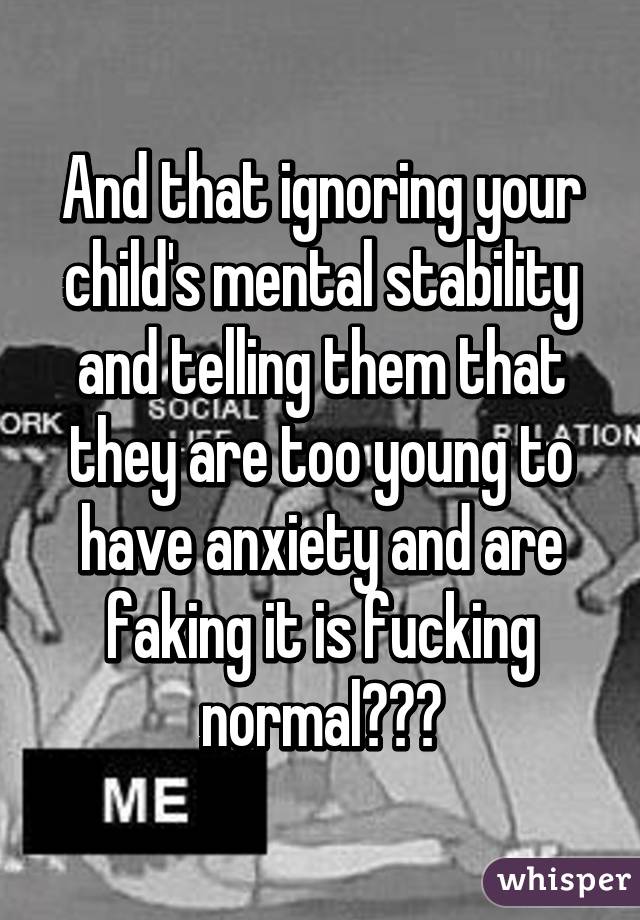 And that ignoring your child's mental stability and telling them that they are too young to have anxiety and are faking it is fucking normal???