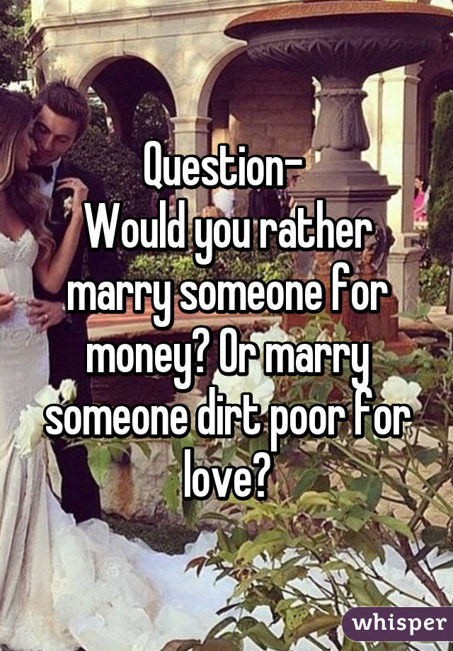 Question- 
Would you rather marry someone for money? Or marry someone dirt poor for love?