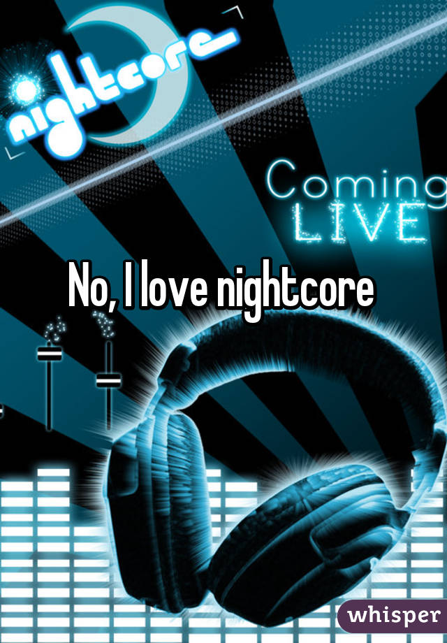 No, I love nightcore 
