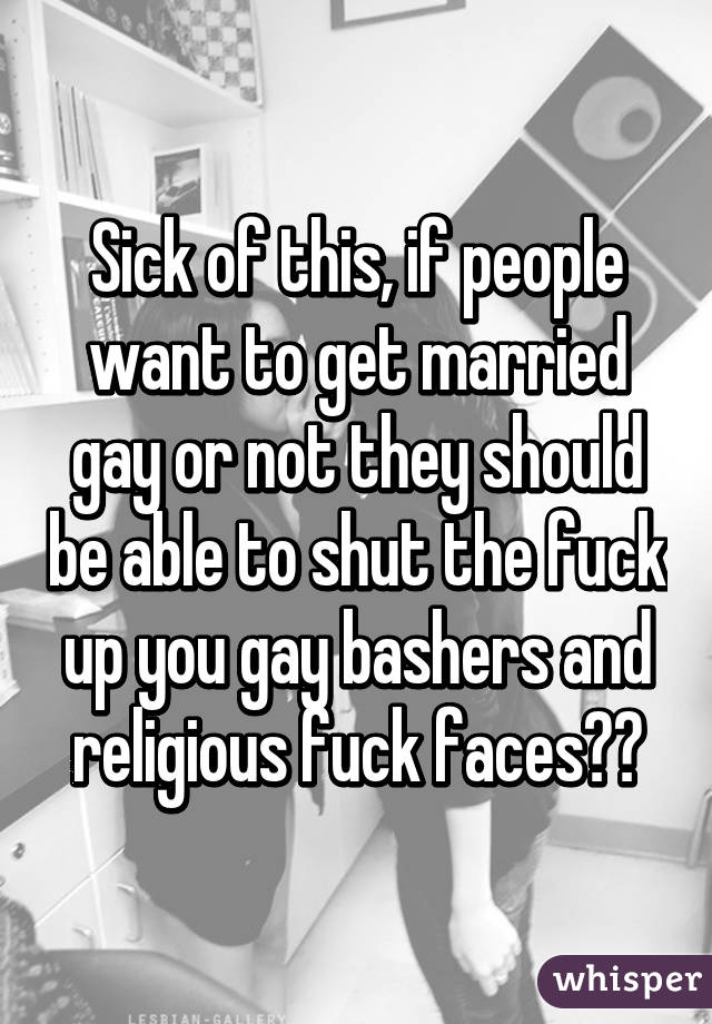 Sick of this, if people want to get married gay or not they should be able to shut the fuck up you gay bashers and religious fuck faces👌👊