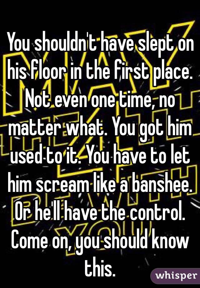 You shouldn't have slept on his floor in the first place. Not even one time, no matter what. You got him used to it. You have to let him scream like a banshee. Or he'll have the control. Come on, you should know this. 