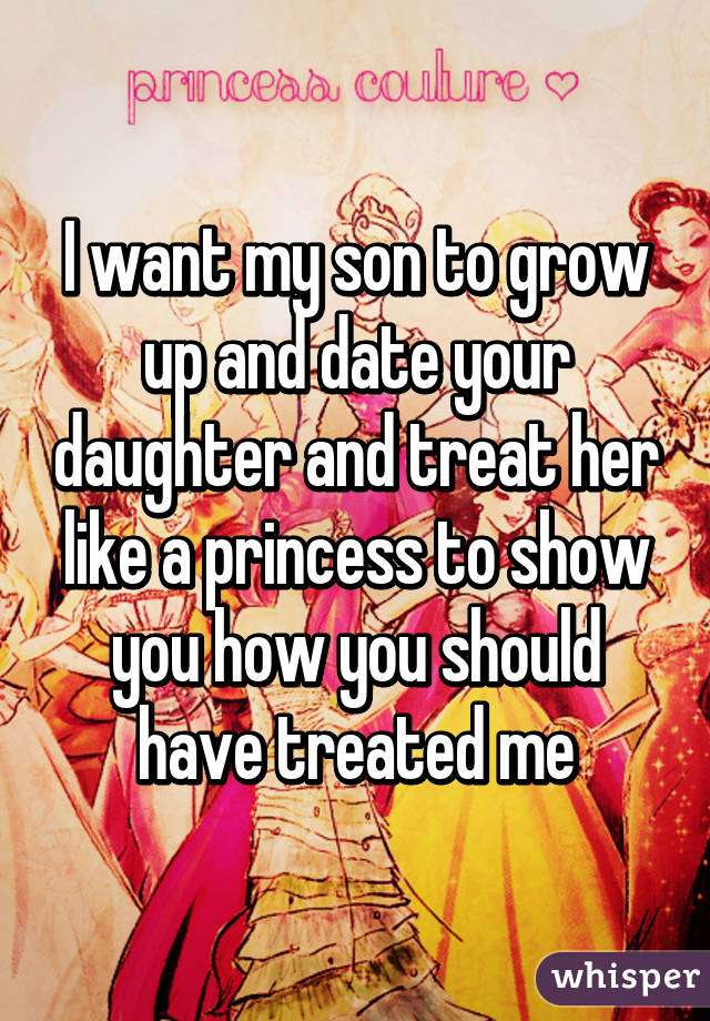 I want my son to grow up and date your daughter and treat her like a princess to show you how you should have treated me