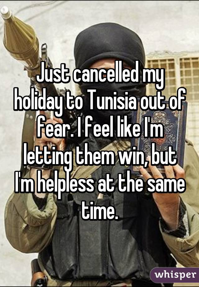Just cancelled my holiday to Tunisia out of fear. I feel like I'm letting them win, but I'm helpless at the same time.