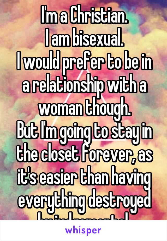 I'm a Christian.
I am bisexual.
I would prefer to be in a relationship with a woman though.
But I'm going to stay in the closet forever, as it's easier than having everything destroyed by judgemental 