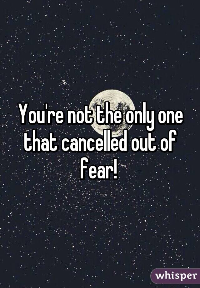 You're not the only one that cancelled out of fear! 