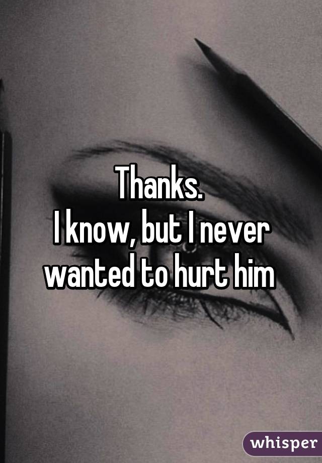 Thanks. 
I know, but I never wanted to hurt him 