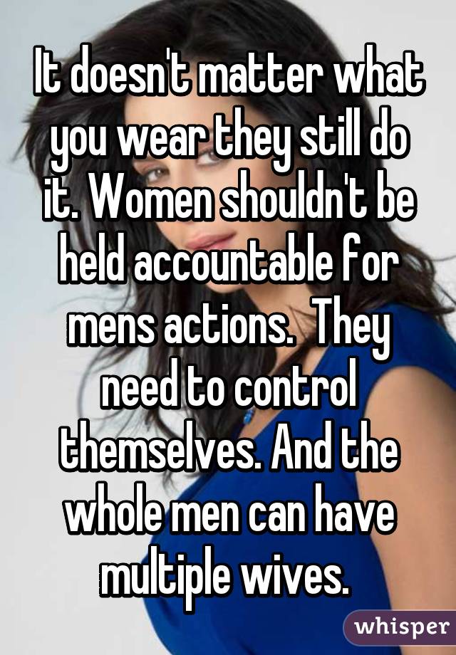 It doesn't matter what you wear they still do it. Women shouldn't be held accountable for mens actions.  They need to control themselves. And the whole men can have multiple wives. 