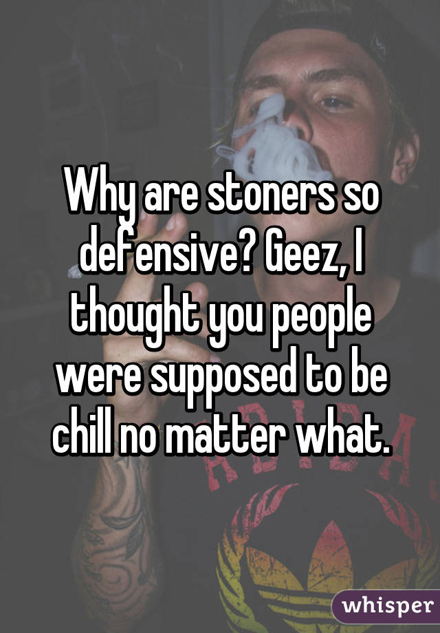 Why are stoners so defensive? Geez, I thought you people were supposed to be chill no matter what.