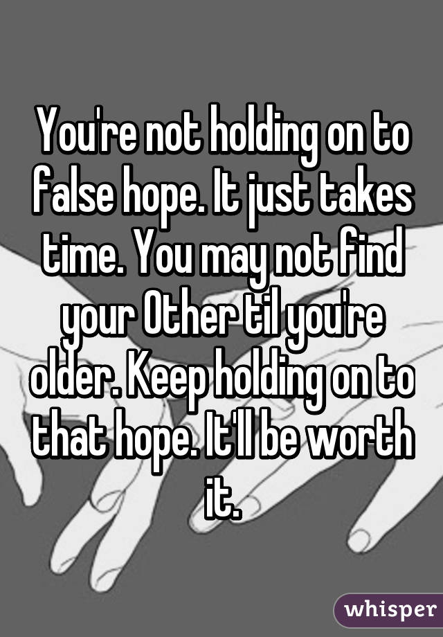 You're not holding on to false hope. It just takes time. You may not find your Other til you're older. Keep holding on to that hope. It'll be worth it.