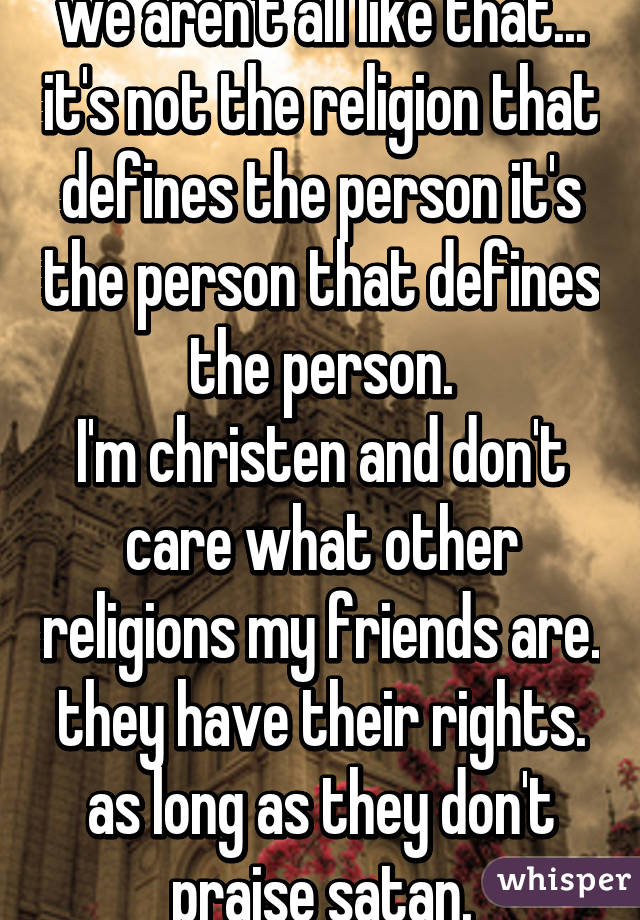 we aren't all like that... it's not the religion that defines the person it's the person that defines the person.
I'm christen and don't care what other religions my friends are. they have their rights. as long as they don't praise satan.