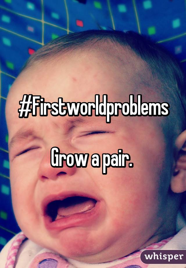 #Firstworldproblems

Grow a pair. 