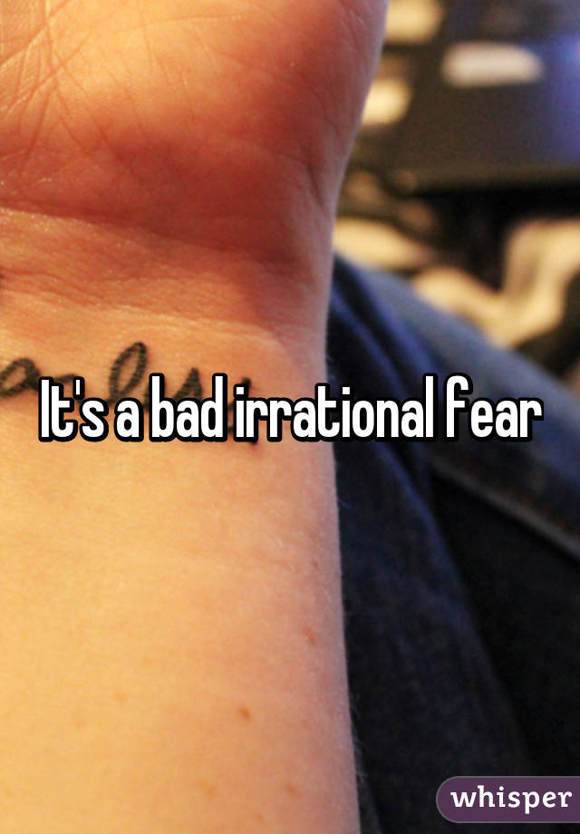It's a bad irrational fear