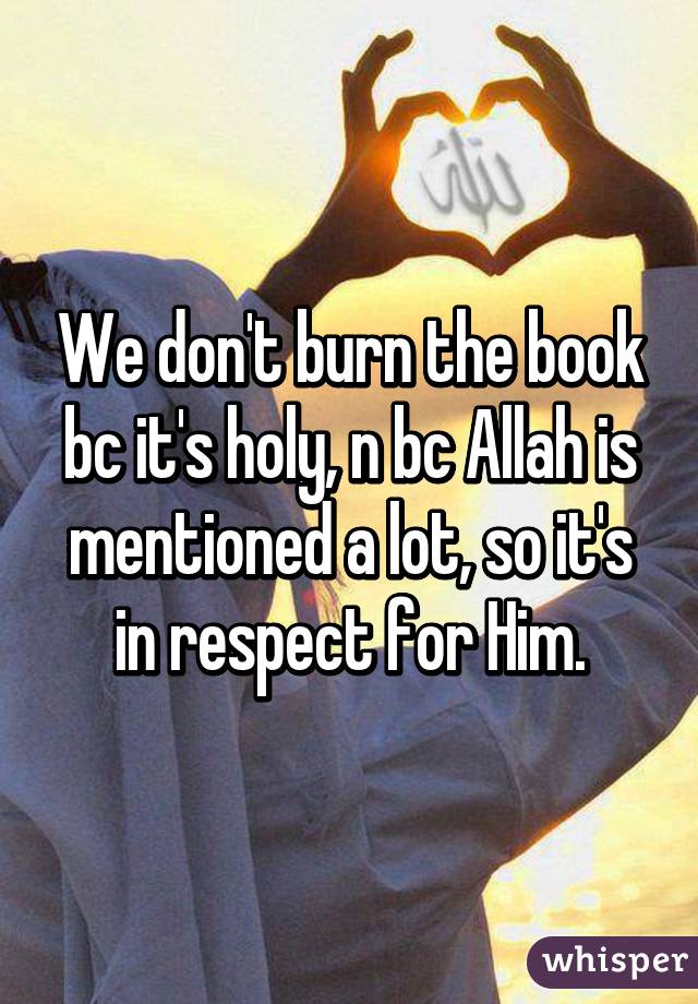 We don't burn the book bc it's holy, n bc Allah is mentioned a lot, so it's in respect for Him.