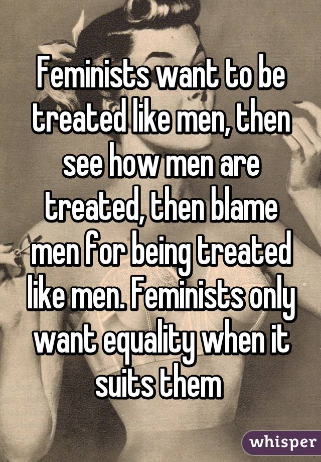 Feminists want to be treated like men, then see how men are treated, then blame men for being treated like men. Feminists only want equality when it suits them 