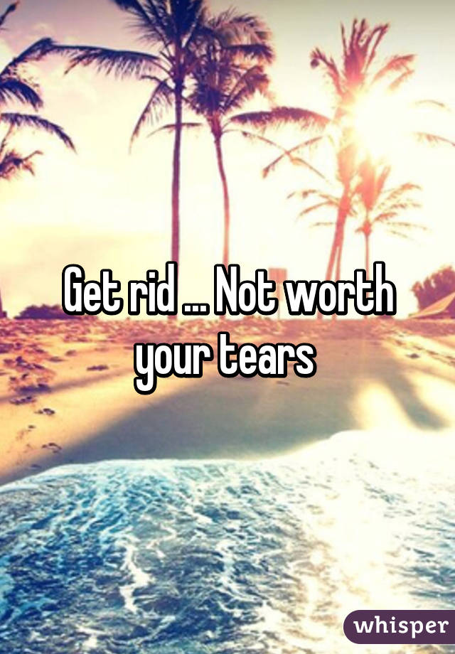 Get rid ... Not worth your tears 